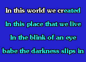 In this world we created

In this place that we live
In the blink of an eye

babe the darkness slips in