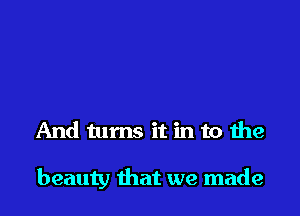 And turns it in to the

beauty that we made