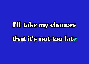 Fll take my chances

that it's not too late