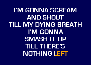 I'M GONNA SCREAM
AND SHOUT
TILL MY DYING BREATH
I'M GONNA
SMASH IT UP
TILL THERE'S
NOTHING LEFT
