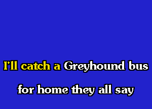 I'll catch a Greyhound bus

for home they all say