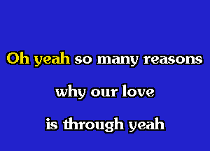 Oh yeah so many reasons

why our love

is through yeah