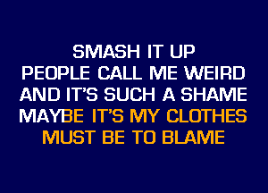 SMASH IT UP
PEOPLE CALL ME WEIRD
AND IT'S SUCH A SHAME
MAYBE IT'S MY CLOTHES

MUST BE TU BLAME