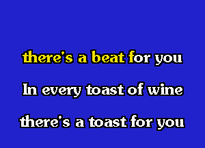 there's a beat for you
In every toast of wine

there's a toast for you