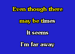 Even though there
may be times

It seems

I'm far away