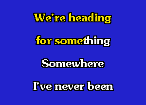 We're heading

for something

Somewhere

I've never been