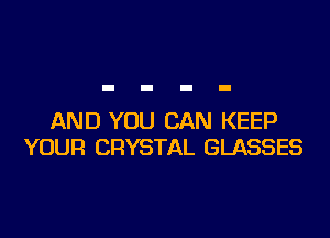 AND YOU CAN KEEP
YOUR CRYSTAL GLASSES