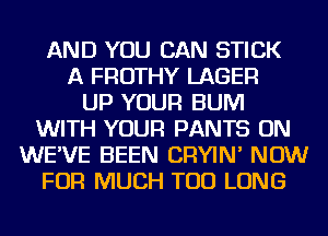 AND YOU CAN STICK
A FROTHY LAGER
UP YOUR BUM
WITH YOUR PANTS ON
WE'VE BEEN CRYIN' NOW
FOR MUCH TOD LONG