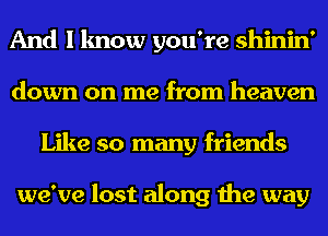 And I know you're shinin'
down on me from heaven
Like so many friends

we've lost along the way