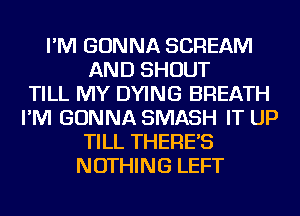 I'M GONNA SCREAM
AND SHOUT
TILL MY DYING BREATH
I'M GONNA SMASH IT UP
TILL THERE'S
NOTHING LEFT