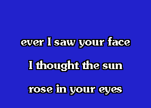 ever I saw your face

I thought the sun

rose in your eya