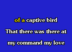 of a captive bird
That there was there at

my command my love