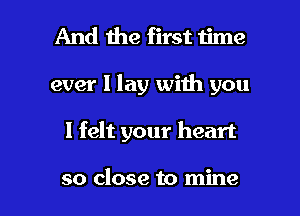 And the first time

ever I lay with you

I felt your heart

so close to mine I