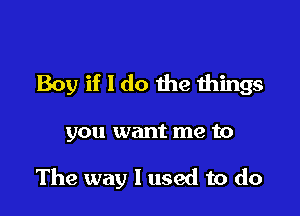 Boy if I do the Ihings

you want me to

The way I used to do