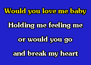 Would you love me baby
Holding me feeling me
or would you go

and break my heart