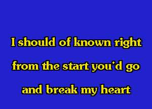 I should of known right
from the start you'd go

and break my heart