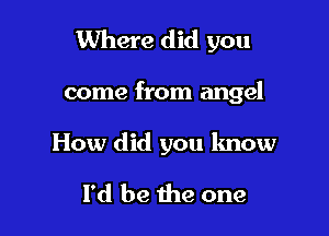 Where did you

come from angel

How did you know
I'd be the one