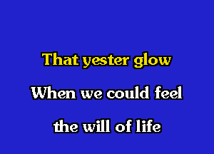 That yester glow

When we could feel

the will of life