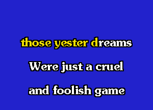 those yester dreams

Were just a cruel

and foolish game