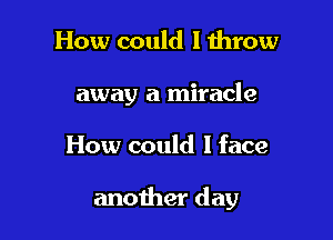 How could I throw

away a miracle

How could I face

another day