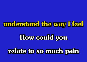 understand the way I feel
How could you

relate to so much pain