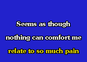 Seems as though
nothing can comfort me

relate to so much pain