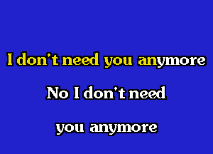 I don't need you anymore

No I don't need

you anymore