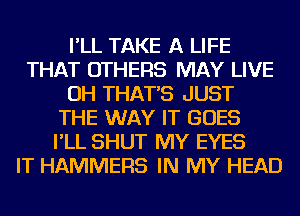 I'LL TAKE A LIFE
THAT OTHERS MAY LIVE
OH THAT'S JUST
THE WAY IT GOES
I'LL SHUT MY EYES
IT HAMMERS IN MY HEAD