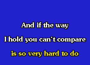 And if the way

I hold you can't compare

is so very hard to do