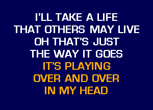 I'LL TAKE A LIFE
THAT OTHERS MAY LIVE
OH THAT'S JUST
THE WAY IT GOES
IT'S PLAYING
OVER AND OVER
IN MY HEAD