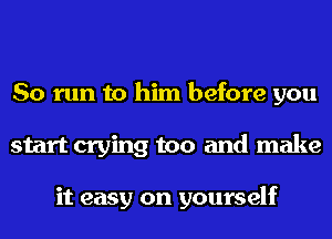 So run to him before you
start crying too and make

it easy on yourself