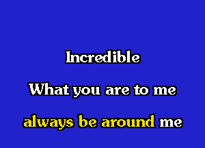 Incredible

What you are to me

always be around me