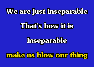 We are just inseparable
That's how it is
Inseparable

make us blow our thing