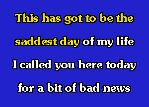 This has got to be the
saddest day of my life
I called you here today

for a bit of bad news