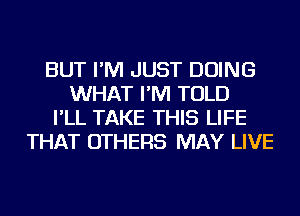 BUT I'M JUST DOING
WHAT I'M TOLD
I'LL TAKE THIS LIFE
THAT OTHERS MAY LIVE