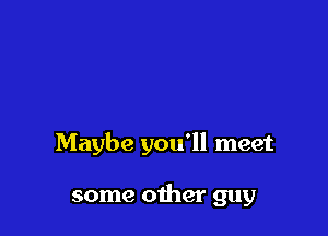 Maybe you'll meet

some other guy