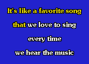 It's like a favorite song
that we love to sing
every time

we hear the music