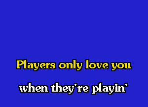 Players only love you

when they're playin'