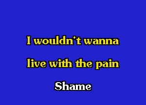 I wouldn't wanna

live with the pain

Shame