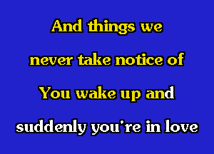 And things we
never take notice of
You wake up and

suddenly you're in love