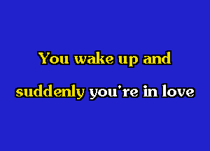 You wake up and

suddenly you're in love