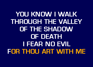 YOU KNOW I WALK
THROUGH THE VALLEY
OF THE SHADOW
OF DEATH
I FEAR NU EVIL
FOR THOU ART WITH ME