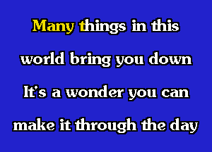 Many things in this
world bring you down
It's a wonder you can

make it through the day