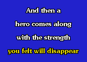 And then a

hero comes along
with the strength

you felt will disappear