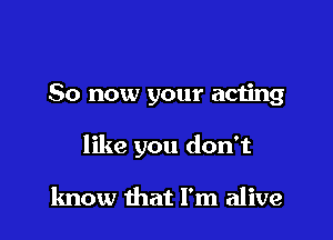 So now your acting

like you don't

know that I'm alive