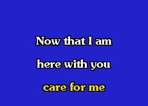 Now that I am

here with you

care for me