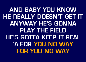 AND BABY YOU KNOW
HE REALLY DOESN'T GET IT
ANYWAY HES GONNA
PLAY THE FIELD
HES GOTTA KEEP IT REAL
'A FOR YOU NO WAY
FOR YOU NO WAY