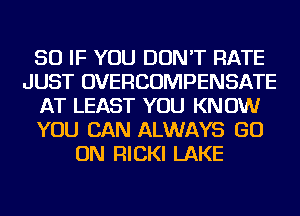 SO IF YOU DON'T RATE
JUST OVERCOMPENSATE
AT LEAST YOU KNOW
YOU CAN ALWAYS GO
ON RICKI LAKE