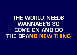 THE WORLD NEEDS
WANNABE'S SO
COME ON AND DO
THE BRAND NEW THING