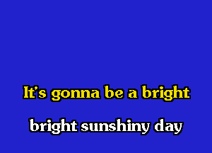 It's gonna be a bright

bright sunshiny day